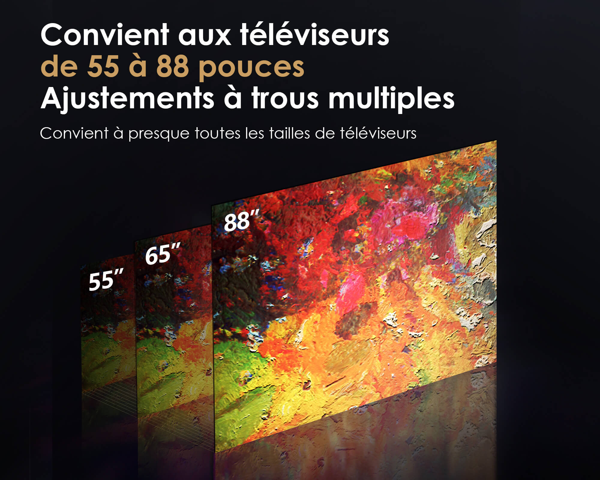 Convient aux téléviseurs
de 55 à 88 pouces
Ajustements à trous multiples